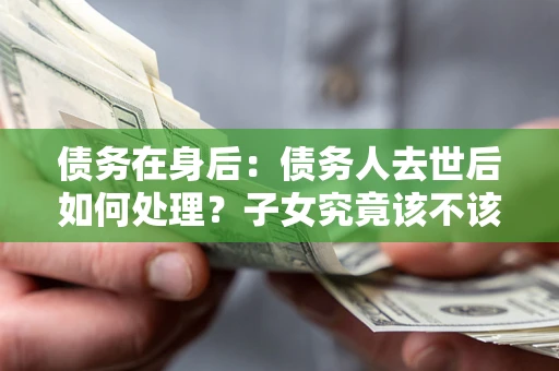 济南债务在身后：债务人去世后如何处理？子女究竟该不该还钱？