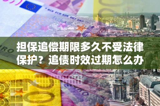 济南担保追偿期限多久不受法律保护？追债时效过期怎么办？