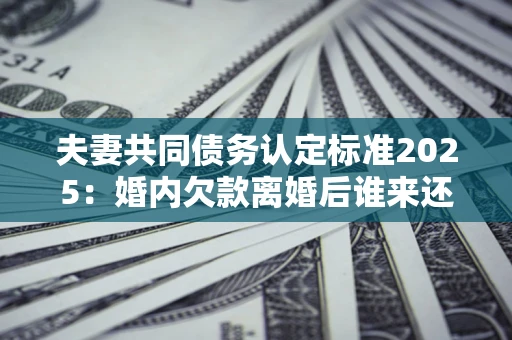 济南夫妻共同债务认定标准2025：婚内欠款离婚后谁来还？