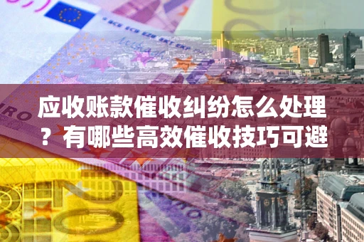 济南应收账款催收纠纷怎么处理？有哪些高效催收技巧可避免坏账？